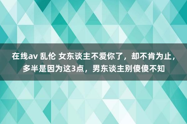 在线av 乱伦 女东谈主不爱你了，却不肯为止，多半是因为这3点，男东谈主别傻傻不知