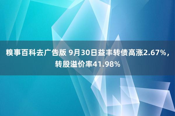 糗事百科去广告版 9月30日益丰转债高涨2.67%，转股溢价率41.98%