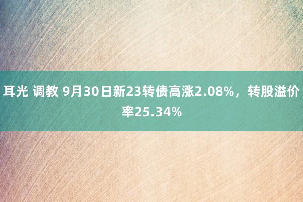 耳光 调教 9月30日新23转债高涨2.08%，转股溢价率25.34%