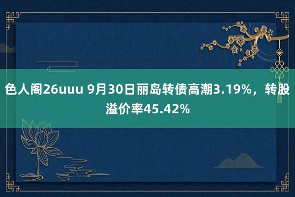 色人阁26uuu 9月30日丽岛转债高潮3.19%，转股溢价率45.42%