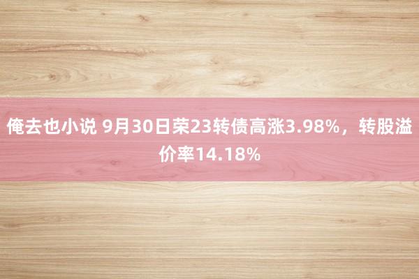 俺去也小说 9月30日荣23转债高涨3.98%，转股溢价率14.18%