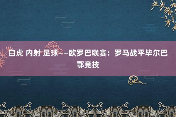 白虎 内射 足球——欧罗巴联赛：罗马战平毕尔巴鄂竞技