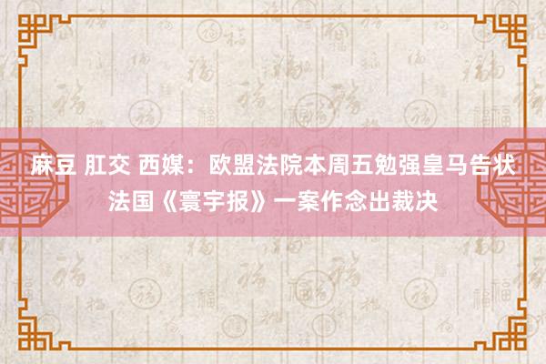 麻豆 肛交 西媒：欧盟法院本周五勉强皇马告状法国《寰宇报》一案作念出裁决