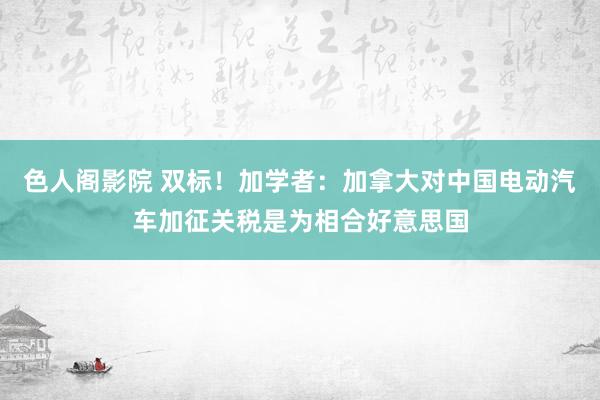 色人阁影院 双标！加学者：加拿大对中国电动汽车加征关税是为相合好意思国