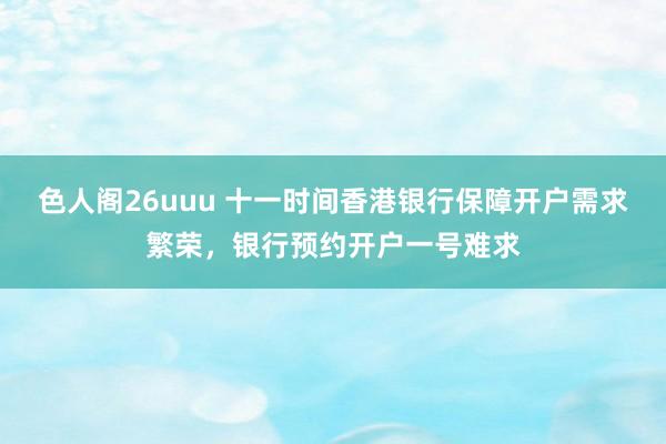 色人阁26uuu 十一时间香港银行保障开户需求繁荣，银行预约开户一号难求