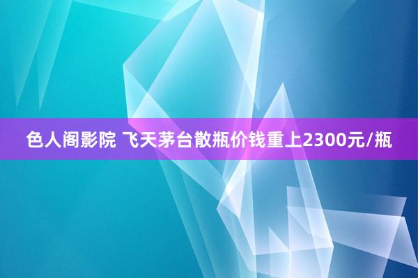 色人阁影院 飞天茅台散瓶价钱重上2300元/瓶