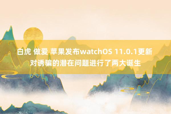 白虎 做爱 苹果发布watchOS 11.0.1更新 对诱骗的潜在问题进行了两大诞生