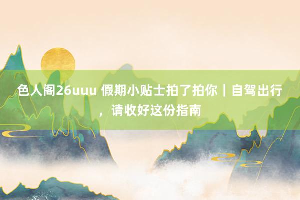 色人阁26uuu 假期小贴士拍了拍你｜自驾出行，请收好这份指南