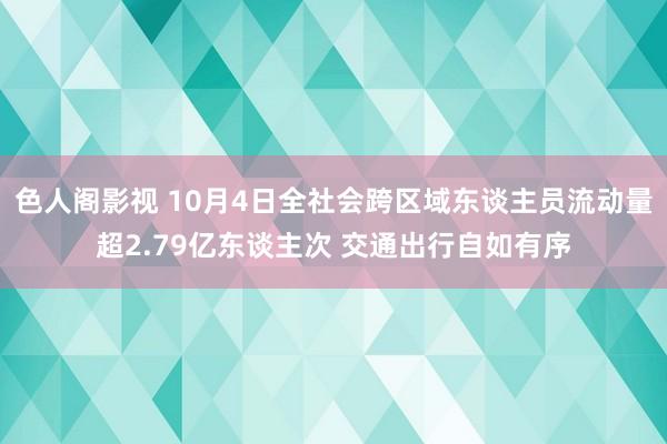 色人阁影视 10月4日全社会跨区域东谈主员流动量超2.79亿东谈主次 交通出行自如有序