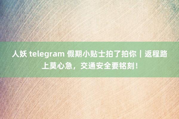 人妖 telegram 假期小贴士拍了拍你｜返程路上莫心急，交通安全要铭刻！