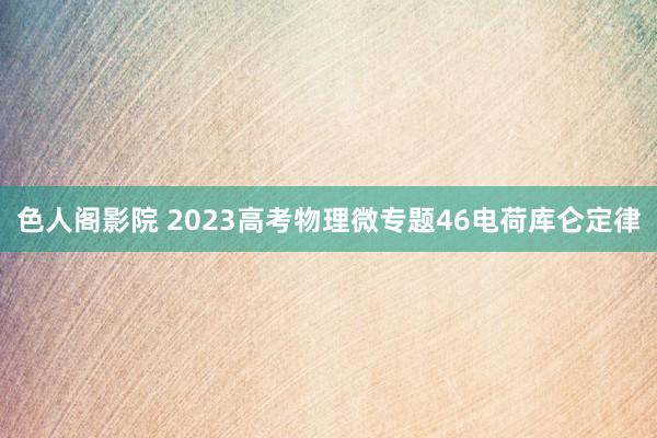 色人阁影院 2023高考物理微专题46电荷库仑定律