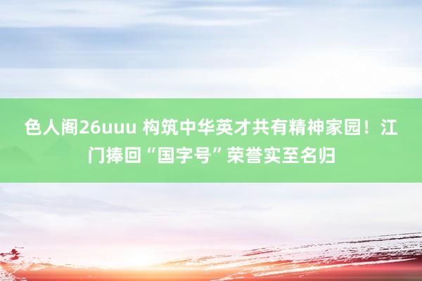 色人阁26uuu 构筑中华英才共有精神家园！江门捧回“国字号”荣誉实至名归