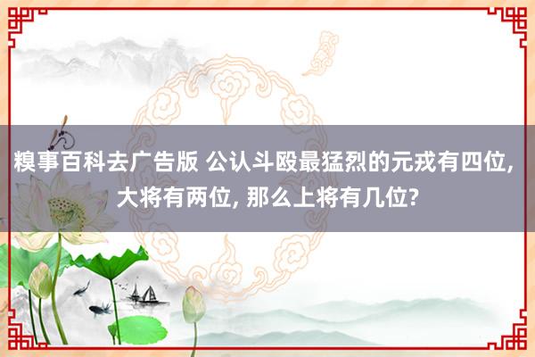 糗事百科去广告版 公认斗殴最猛烈的元戎有四位, 大将有两位, 那么上将有几位?