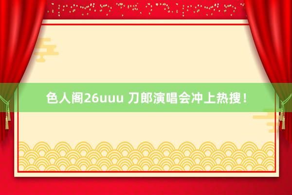 色人阁26uuu 刀郎演唱会冲上热搜！