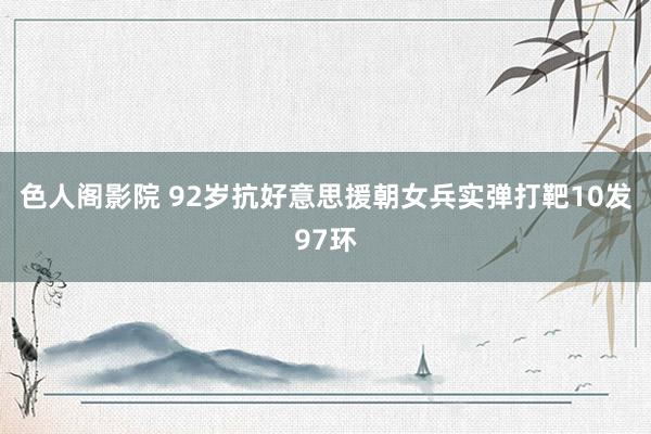 色人阁影院 92岁抗好意思援朝女兵实弹打靶10发97环