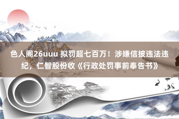 色人阁26uuu 拟罚超七百万！涉嫌信披违法违纪，仁智股份收《行政处罚事前奉告书》