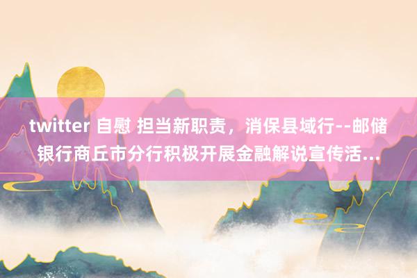 twitter 自慰 担当新职责，消保县域行--邮储银行商丘市分行积极开展金融解说宣传活...