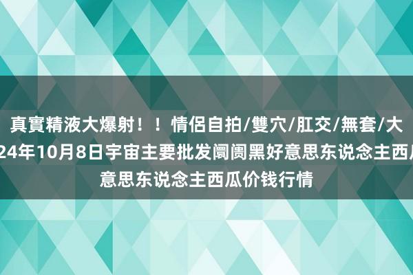 真實精液大爆射！！情侶自拍/雙穴/肛交/無套/大量噴精 2024年10月8日宇宙主要批发阛阓黑好意思