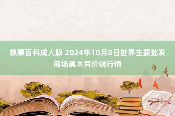 糗事百科成人版 2024年10月8日世界主要批发商场黑木耳价钱行情