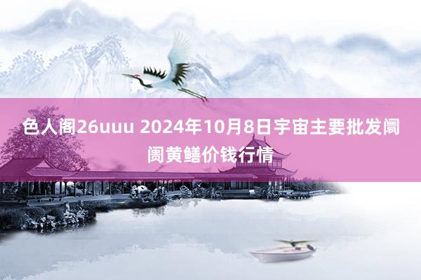 色人阁26uuu 2024年10月8日宇宙主要批发阛阓黄鳝价钱行情