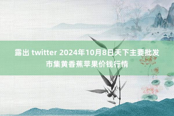 露出 twitter 2024年10月8日天下主要批发市集黄香蕉苹果价钱行情