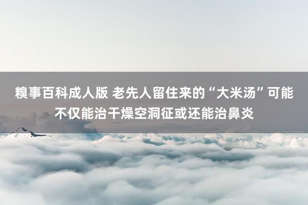 糗事百科成人版 老先人留住来的“大米汤”可能不仅能治干燥空洞征或还能治鼻炎