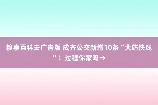 糗事百科去广告版 成齐公交新增10条“大站快线”！过程你家吗→