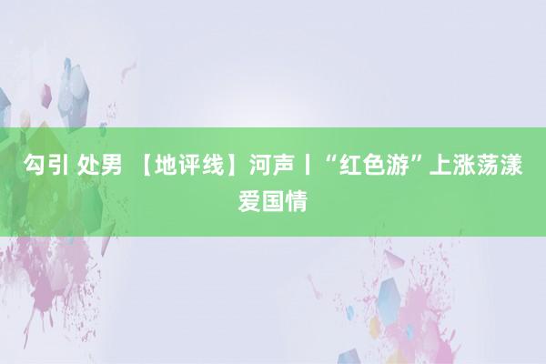 勾引 处男 【地评线】河声丨“红色游”上涨荡漾爱国情