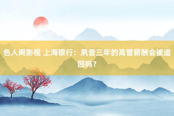 色人阁影视 上海银行：夙昔三年的高管薪酬会被追回吗？