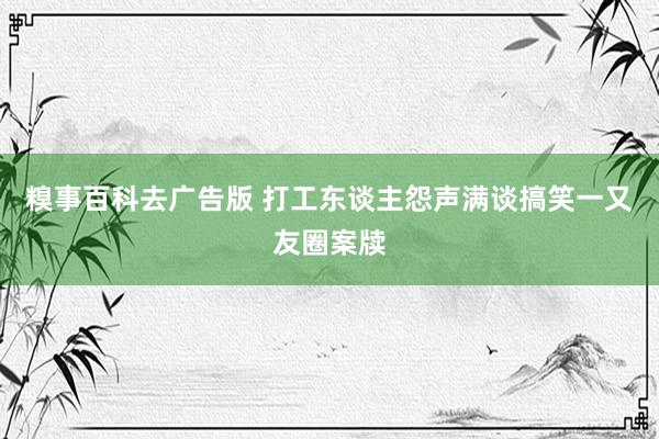 糗事百科去广告版 打工东谈主怨声满谈搞笑一又友圈案牍