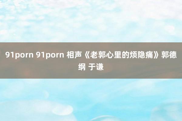 91porn 91porn 相声《老郭心里的烦隐痛》郭德纲 于谦