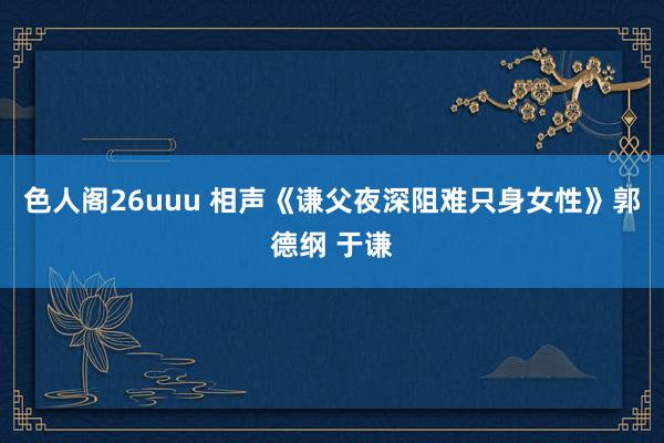 色人阁26uuu 相声《谦父夜深阻难只身女性》郭德纲 于谦