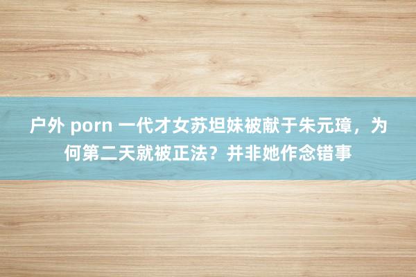 户外 porn 一代才女苏坦妹被献于朱元璋，为何第二天就被正法？并非她作念错事