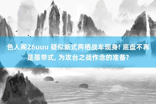 色人阁26uuu 疑似新式两栖战车现身! 底盘不再是履带式, 为攻台之战作念的准备?