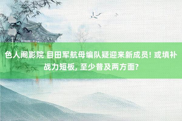 色人阁影院 目田军航母编队疑迎来新成员! 或填补战力短板, 至少普及两方面?