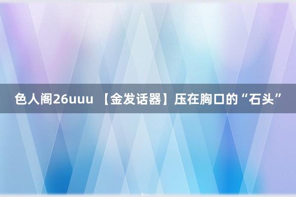 色人阁26uuu 【金发话器】压在胸口的“石头”