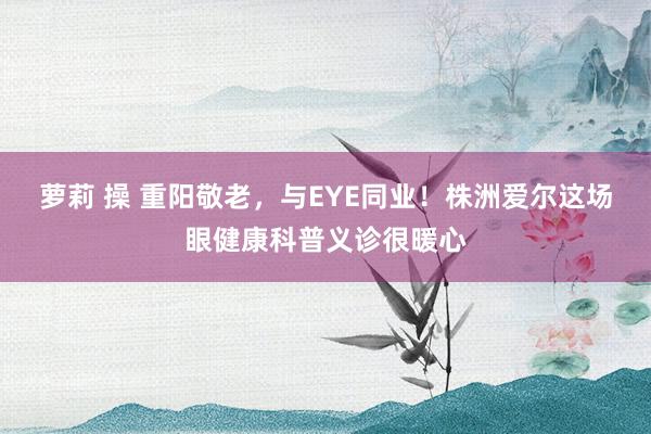 萝莉 操 重阳敬老，与EYE同业！株洲爱尔这场眼健康科普义诊很暖心