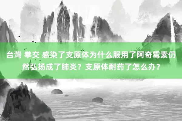 台灣 拳交 感染了支原体为什么服用了阿奇霉素仍然弘扬成了肺炎？支原体耐药了怎么办？