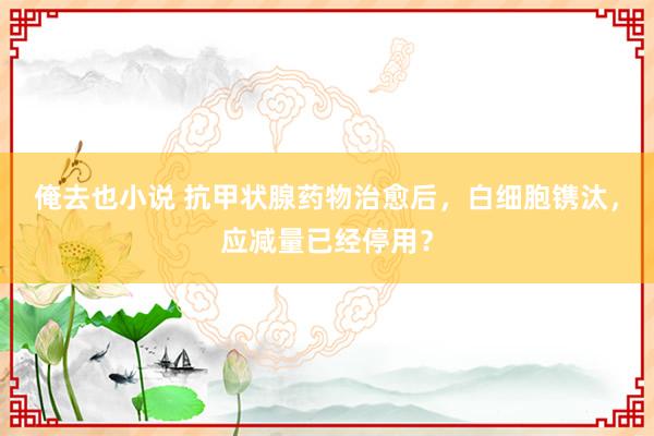 俺去也小说 抗甲状腺药物治愈后，白细胞镌汰，应减量已经停用？