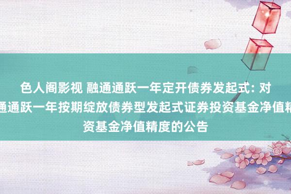 色人阁影视 融通通跃一年定开债券发起式: 对于擢升融通通跃一年按期绽放债券型发起式证券投资基金净值精