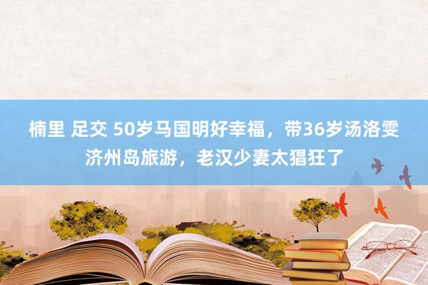 楠里 足交 50岁马国明好幸福，带36岁汤洛雯济州岛旅游，老汉少妻太猖狂了