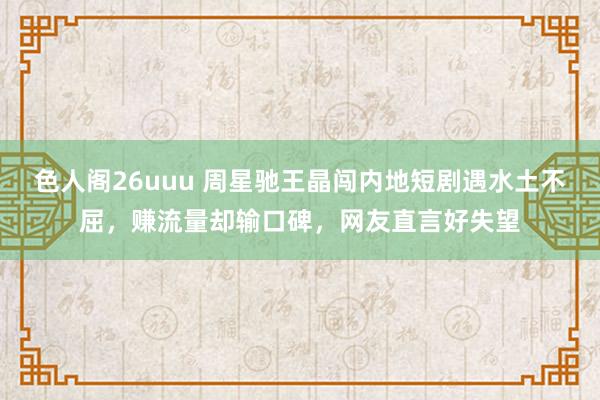 色人阁26uuu 周星驰王晶闯内地短剧遇水土不屈，赚流量却输口碑，网友直言好失望