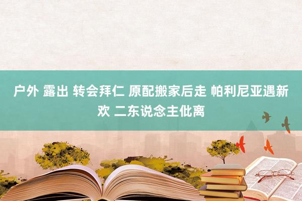 户外 露出 转会拜仁 原配搬家后走 帕利尼亚遇新欢 二东说念主仳离