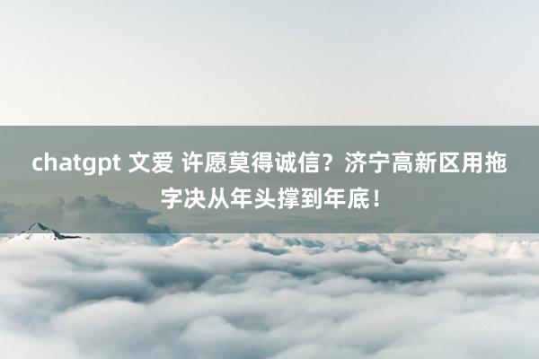 chatgpt 文爱 许愿莫得诚信？济宁高新区用拖字决从年头撑到年底！