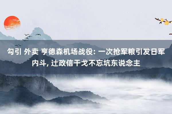 勾引 外卖 亨德森机场战役: 一次抢军粮引发日军内斗, 辻政信干戈不忘坑东说念主