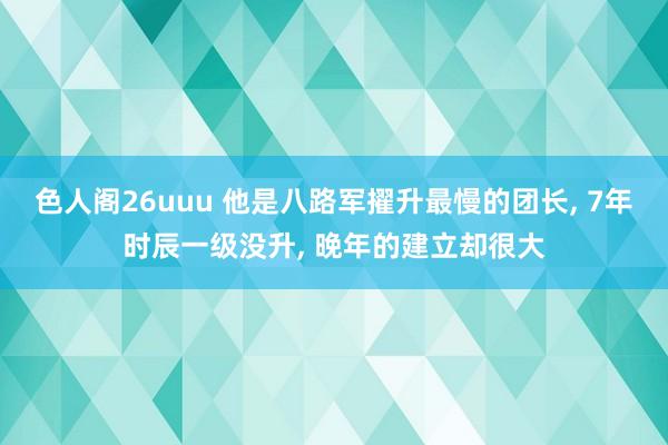 色人阁26uuu 他是八路军擢升最慢的团长, 7年时辰一级没升, 晚年的建立却很大