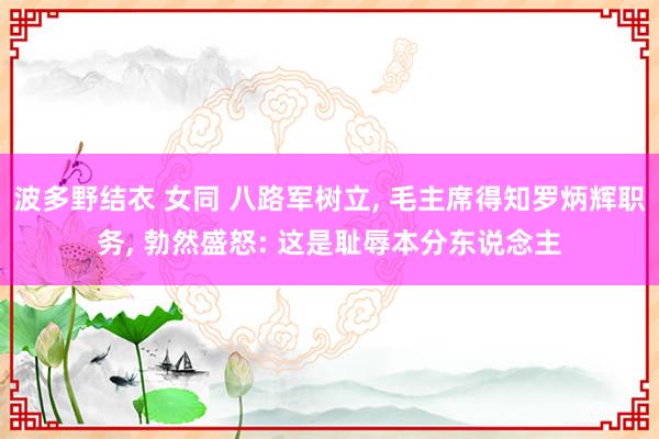 波多野结衣 女同 八路军树立, 毛主席得知罗炳辉职务, 勃然盛怒: 这是耻辱本分东说念主