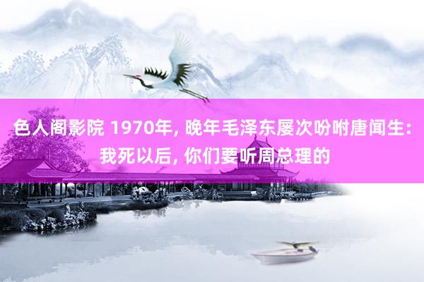 色人阁影院 1970年, 晚年毛泽东屡次吩咐唐闻生: 我死以后, 你们要听周总理的