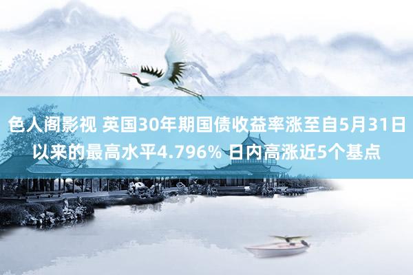 色人阁影视 英国30年期国债收益率涨至自5月31日以来的最高水平4.796% 日内高涨近5个基点