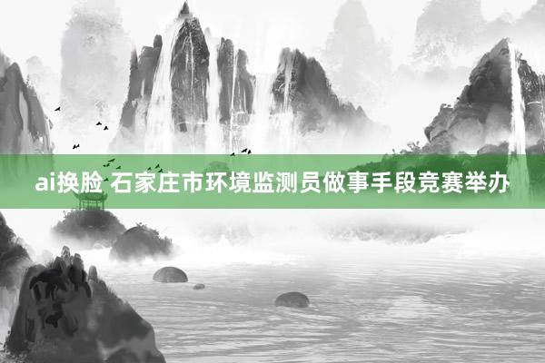 ai换脸 石家庄市环境监测员做事手段竞赛举办